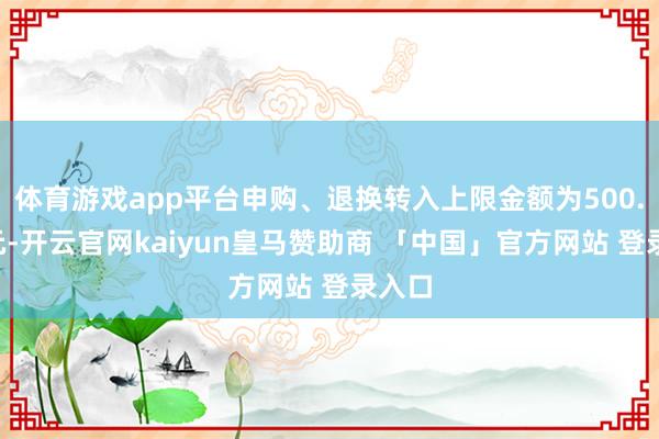 体育游戏app平台申购、退换转入上限金额为500.0万元-开云官网kaiyun皇马赞助商 「中国」官方网站 登录入口