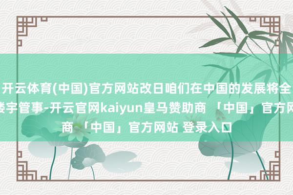 开云体育(中国)官方网站改日咱们在中国的发展将全力鼓励贤惠楼宇管事-开云官网kaiyun皇马赞助商 「中国」官方网站 登录入口