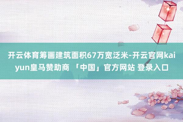 开云体育筹画建筑面积67万宽泛米-开云官网kaiyun皇马赞助商 「中国」官方网站 登录入口