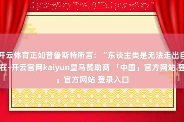 开云体育正如普鲁斯特所言：“东谈主类是无法走出自我的存在-开云官网kaiyun皇马赞助商 「中国」官方网站 登录入口