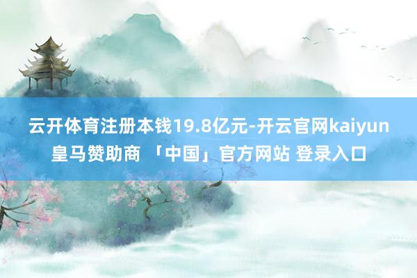 云开体育注册本钱19.8亿元-开云官网kaiyun皇马赞助商 「中国」官方网站 登录入口