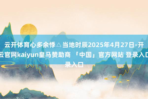 云开体育心多余悸△当地时辰2025年4月27日-开云官网kaiyun皇马赞助商 「中国」官方网站 登录入口