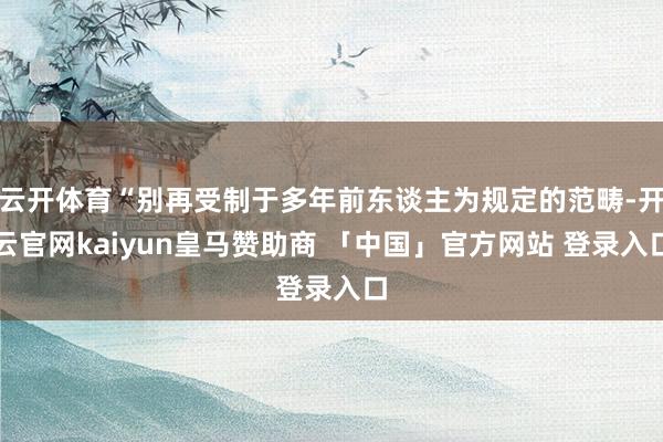 云开体育“别再受制于多年前东谈主为规定的范畴-开云官网kaiyun皇马赞助商 「中国」官方网站 登录入口