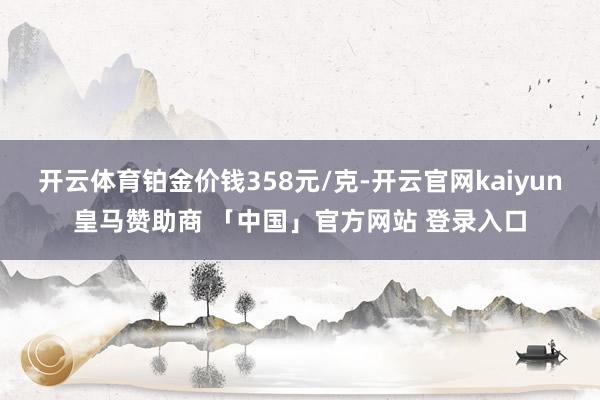 开云体育铂金价钱358元/克-开云官网kaiyun皇马赞助商 「中国」官方网站 登录入口