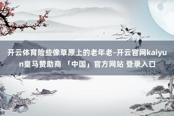开云体育险些像草原上的老年老-开云官网kaiyun皇马赞助商 「中国」官方网站 登录入口