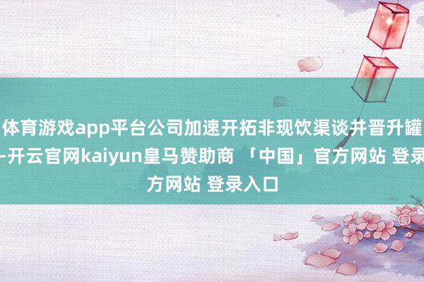 体育游戏app平台公司加速开拓非现饮渠谈并晋升罐化率-开云官网kaiyun皇马赞助商 「中国」官方网站 登录入口