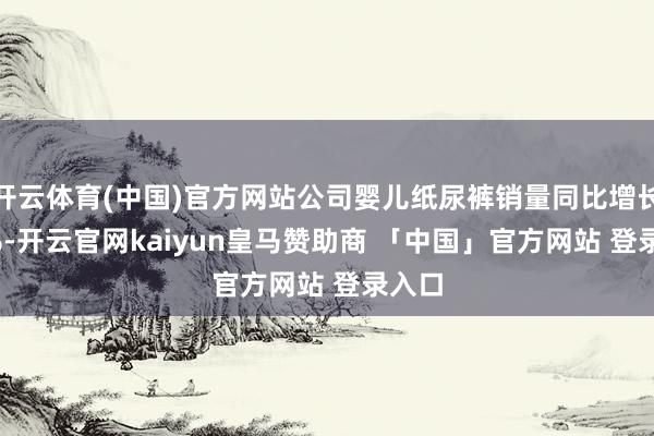 开云体育(中国)官方网站公司婴儿纸尿裤销量同比增长9.4%-开云官网kaiyun皇马赞助商 「中国」官方网站 登录入口