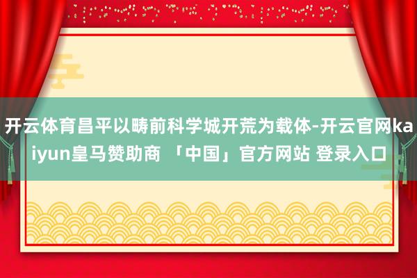 开云体育昌平以畴前科学城开荒为载体-开云官网kaiyun皇马赞助商 「中国」官方网站 登录入口