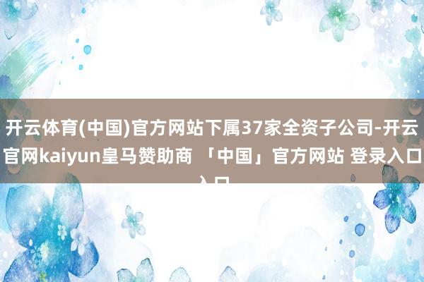 开云体育(中国)官方网站下属37家全资子公司-开云官网kaiyun皇马赞助商 「中国」官方网站 登录入口