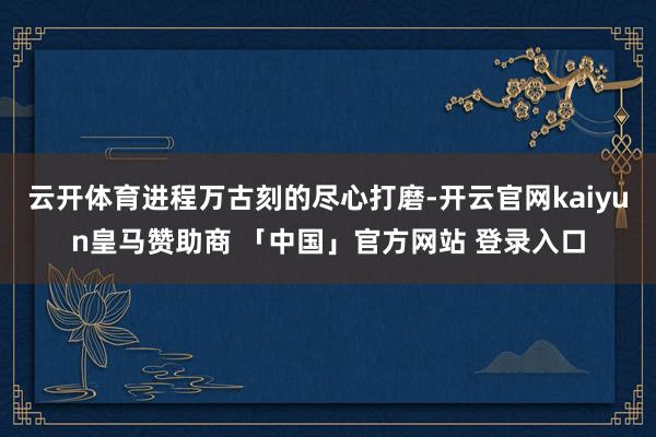 云开体育进程万古刻的尽心打磨-开云官网kaiyun皇马赞助商 「中国」官方网站 登录入口