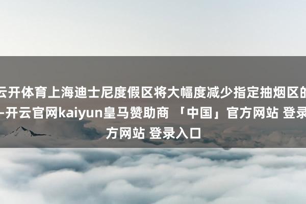 云开体育上海迪士尼度假区将大幅度减少指定抽烟区的数目-开云官网kaiyun皇马赞助商 「中国」官方网站 登录入口