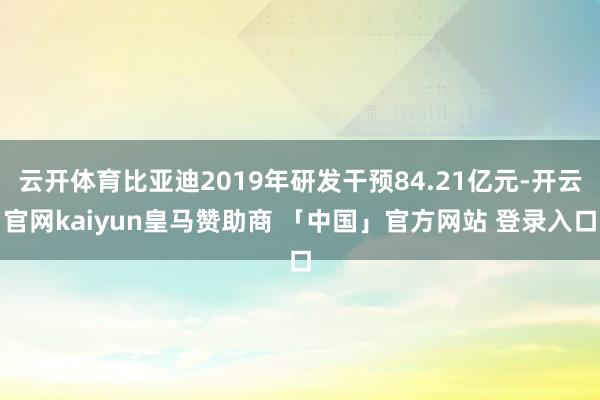 云开体育比亚迪2019年研发干预84.21亿元-开云官网kaiyun皇马赞助商 「中国」官方网站 登录入口