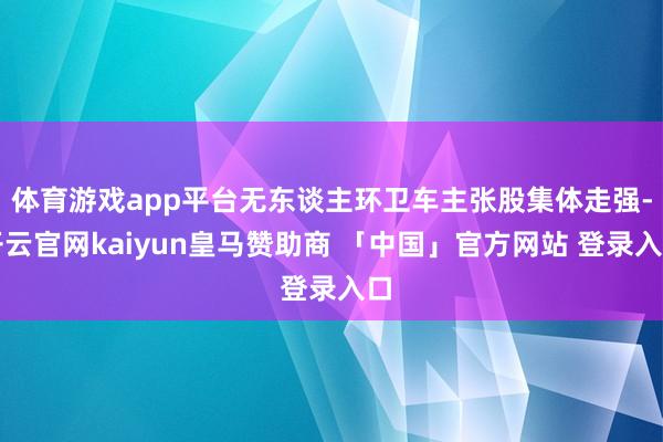 体育游戏app平台无东谈主环卫车主张股集体走强-开云官网kaiyun皇马赞助商 「中国」官方网站 登录入口