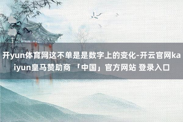 开yun体育网这不单是是数字上的变化-开云官网kaiyun皇马赞助商 「中国」官方网站 登录入口