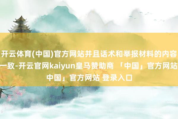 开云体育(中国)官方网站并且话术和举报材料的内容络续高度一致-开云官网kaiyun皇马赞助商 「中国」官方网站 登录入口