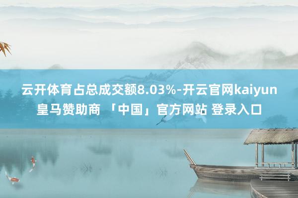 云开体育占总成交额8.03%-开云官网kaiyun皇马赞助商 「中国」官方网站 登录入口