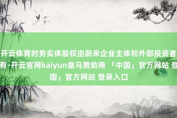 开云体育时势实体股权由蔚来企业主体和外部投资者两方抓有-开云官网kaiyun皇马赞助商 「中国」官方网站 登录入口