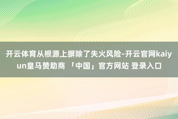 开云体育从根源上摒除了失火风险-开云官网kaiyun皇马赞助商 「中国」官方网站 登录入口