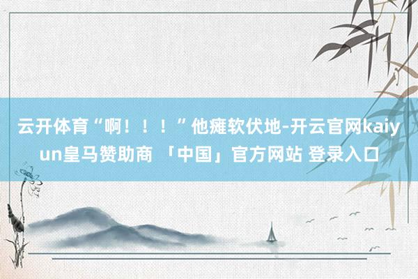 云开体育“啊！！！”他瘫软伏地-开云官网kaiyun皇马赞助商 「中国」官方网站 登录入口