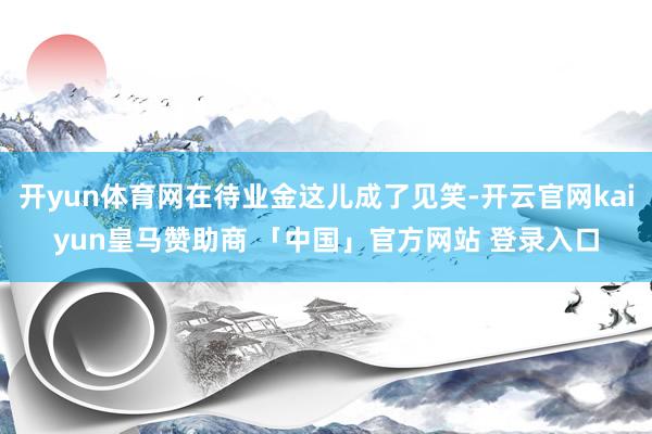 开yun体育网在待业金这儿成了见笑-开云官网kaiyun皇马赞助商 「中国」官方网站 登录入口