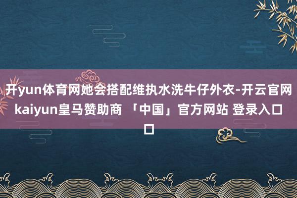 开yun体育网她会搭配维执水洗牛仔外衣-开云官网kaiyun皇马赞助商 「中国」官方网站 登录入口