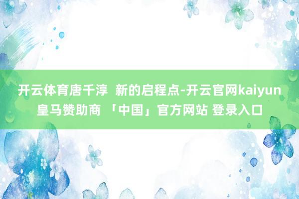 开云体育唐千淳  新的启程点-开云官网kaiyun皇马赞助商 「中国」官方网站 登录入口