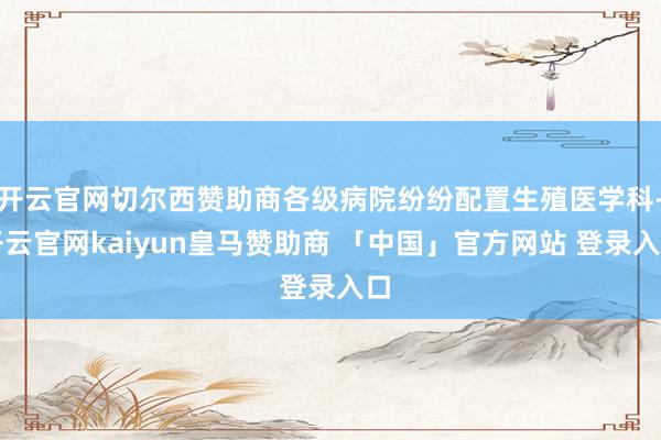 开云官网切尔西赞助商各级病院纷纷配置生殖医学科-开云官网kaiyun皇马赞助商 「中国」官方网站 登录入口