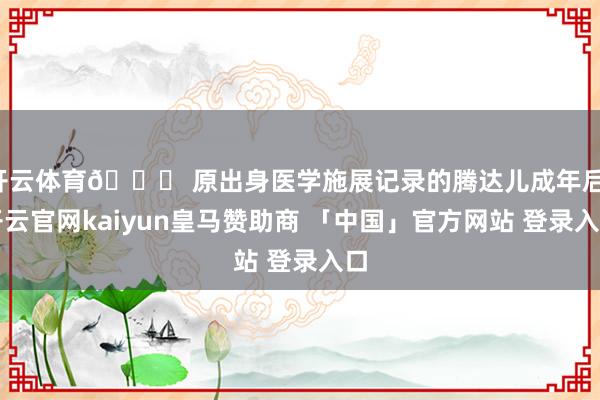 开云体育👉 原出身医学施展记录的腾达儿成年后-开云官网kaiyun皇马赞助商 「中国」官方网站 登录入口