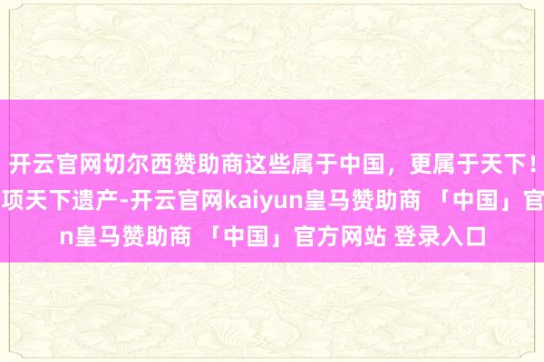开云官网切尔西赞助商这些属于中国，更属于天下！一图看遍中国60项天下遗产-开云官网kaiyun皇马赞助商 「中国」官方网站 登录入口
