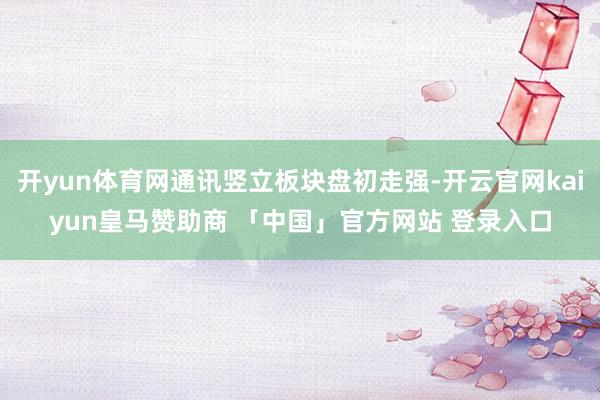 开yun体育网通讯竖立板块盘初走强-开云官网kaiyun皇马赞助商 「中国」官方网站 登录入口