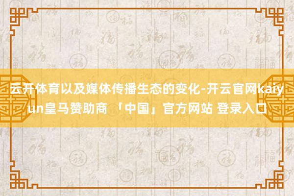 云开体育以及媒体传播生态的变化-开云官网kaiyun皇马赞助商 「中国」官方网站 登录入口