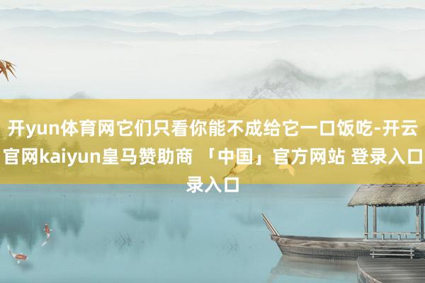 开yun体育网它们只看你能不成给它一口饭吃-开云官网kaiyun皇马赞助商 「中国」官方网站 登录入口