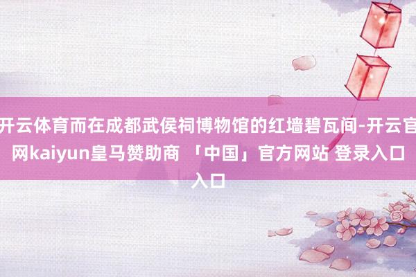 开云体育而在成都武侯祠博物馆的红墙碧瓦间-开云官网kaiyun皇马赞助商 「中国」官方网站 登录入口