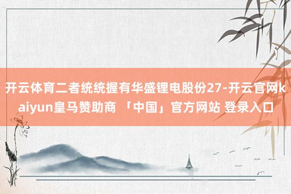 开云体育二者统统握有华盛锂电股份27-开云官网kaiyun皇马赞助商 「中国」官方网站 登录入口