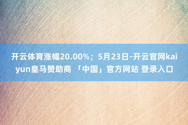 开云体育涨幅20.00%；5月23日-开云官网kaiyun皇马赞助商 「中国」官方网站 登录入口