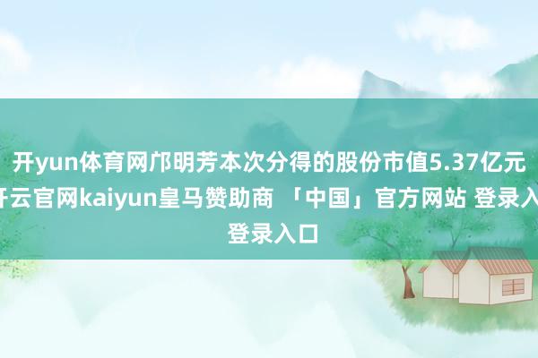开yun体育网邝明芳本次分得的股份市值5.37亿元-开云官网kaiyun皇马赞助商 「中国」官方网站 登录入口