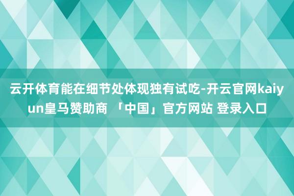云开体育能在细节处体现独有试吃-开云官网kaiyun皇马赞助商 「中国」官方网站 登录入口