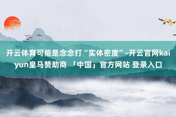 开云体育可能是念念打“实体密度”-开云官网kaiyun皇马赞助商 「中国」官方网站 登录入口