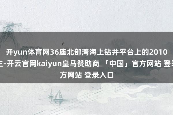 开yun体育网36座北部湾海上钻井平台上的2010东谈主-开云官网kaiyun皇马赞助商 「中国」官方网站 登录入口