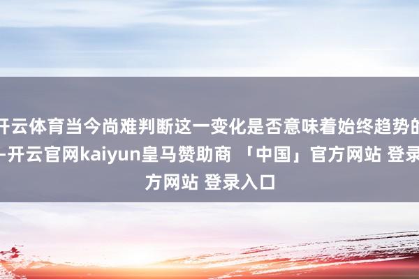 开云体育当今尚难判断这一变化是否意味着始终趋势的扭转-开云官网kaiyun皇马赞助商 「中国」官方网站 登录入口
