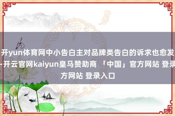 开yun体育网中小告白主对品牌类告白的诉求也愈发昭着-开云官网kaiyun皇马赞助商 「中国」官方网站 登录入口