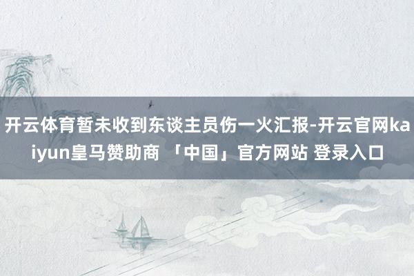 开云体育暂未收到东谈主员伤一火汇报-开云官网kaiyun皇马赞助商 「中国」官方网站 登录入口