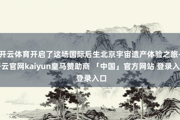 开云体育开启了这场国际后生北京宇宙遗产体验之旅-开云官网kaiyun皇马赞助商 「中国」官方网站 登录入口