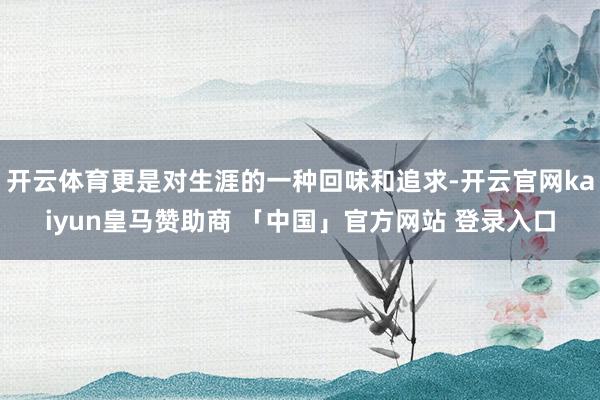 开云体育更是对生涯的一种回味和追求-开云官网kaiyun皇马赞助商 「中国」官方网站 登录入口