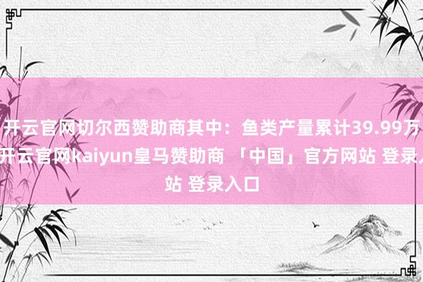 开云官网切尔西赞助商其中：鱼类产量累计39.99万吨-开云官网kaiyun皇马赞助商 「中国」官方网站 登录入口