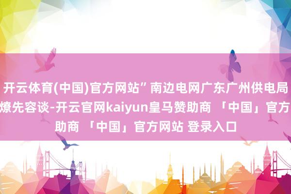 开云体育(中国)官方网站”南边电网广东广州供电局总工程师冯庆燎先容谈-开云官网kaiyun皇马赞助商 「中国」官方网站 登录入口