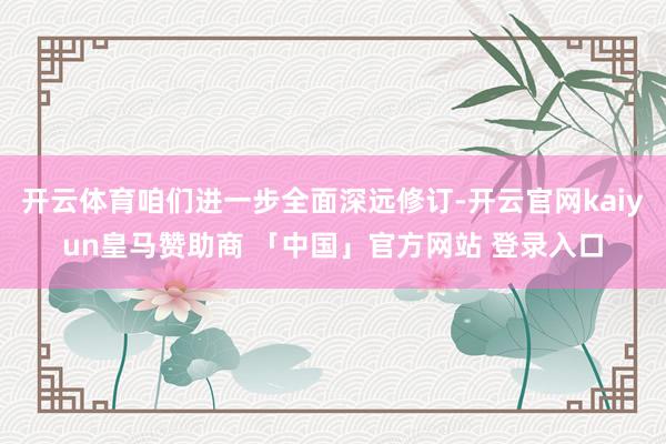 开云体育咱们进一步全面深远修订-开云官网kaiyun皇马赞助商 「中国」官方网站 登录入口