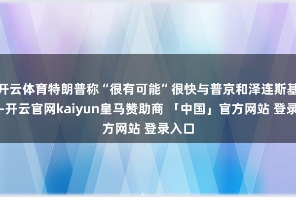 开云体育特朗普称“很有可能”很快与普京和泽连斯基会面-开云官网kaiyun皇马赞助商 「中国」官方网站 登录入口
