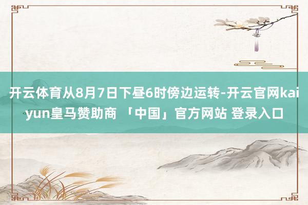 开云体育从8月7日下昼6时傍边运转-开云官网kaiyun皇马赞助商 「中国」官方网站 登录入口
