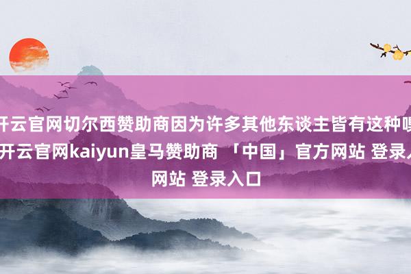 开云官网切尔西赞助商因为许多其他东谈主皆有这种嗅觉-开云官网kaiyun皇马赞助商 「中国」官方网站 登录入口